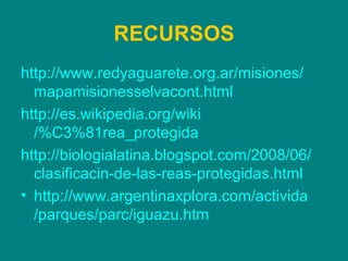RECURSOS http:// www.redyaguarete.org.ar /misiones/ mapamisionesselvacont.html http:// es.wikipedia.org / wiki /%C3%81rea_protegida http:// biologialatina.blogspot.com /2008/06/ clasificacin -de-las-reas- protegidas.html http:// www.argentinaxplora.com / activida /parques/ parc / iguazu.htm 
