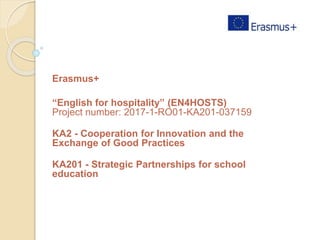 Erasmus+
“English for hospitality” (EN4HOSTS)
Project number: 2017-1-RO01-KA201-037159
KA2 - Cooperation for Innovation and the
Exchange of Good Practices
KA201 - Strategic Partnerships for school
education
 
