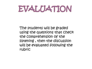 The students will be graded
using the questions that check
the comprehension of the
listening , then the discussion
will be evaluated following the
rubric
 