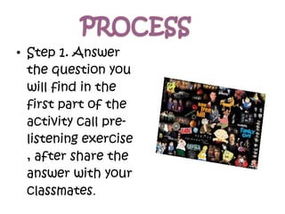 • Step 1. Answer
the question you
will find in the
first part of the
activity call pre-
listening exercise
, after share the
answer with your
classmates.
 