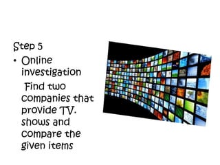 Step 5
• Online
investigation
Find two
companies that
provide TV.
shows and
compare the
given items
 