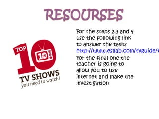 For the steps 2,3 and 4
use the following link
to answer the tasks
http://www.esllab.com/tvguide/t
For the final one the
teacher is going to
allow you to use
internet and make the
investigation
 