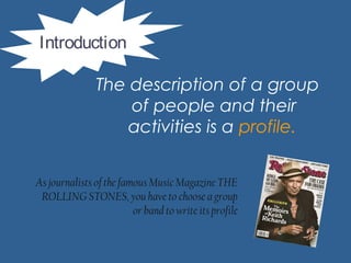 The description of a group
of people and their
activities is a profile.
Introduction
As journalists of the famous Music Magazine THE
ROLLING STONES, you have to choose a group
or band to write its profile
 