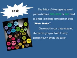 TheEditor of themagazineasked
you to chooseaPOP, ROCK or RAP band
or singer to includein thesection titled
“Music Stories”.
Discusswith your classmatesand
choosethegroup or band. Finally,
present your viewsto theeditor.
Task
 