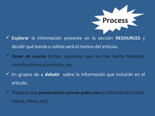  Explorar la información presente en la sección RESOURCES y
decidir qué banda o solista será el motivo del artículo.
 Tener en cuenta fechas, canciones que los han hecho famosos,
contribuciones a la música, etc.
 En grupos de 4 debatir sobre la información que incluirán en el
artículo.
 Preparar una presentación power point con la información (incluir
videos, fotos, etc).
Process
 