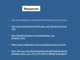 • http://es.slideshare.net/Zerath/brief-history-of-rock-music
 
• http://www.henry4school.fr/Songs_and_Music/music/rap
.htm
• http://digitaldreamdoor.com/pages/best_rap-
timeline1.html
 
• https://www.englishclub.com/vocabulary/music-pop.htm
 
• https://elt.oup.com/elt/students/thinkenglishitaly3level/dis
lessia/te_elem_dys_U9_p107.pdf?cc=it&selLanguage=it
Resources
 
