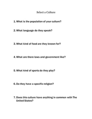 Select a Culture 
1. What is the population of your culture? 
2. What language do they speak? 
3. What kind of food are they known for? 
4. What are there laws and government like? 
5. What kind of sports do they play? 
6. Do they have a specific religion? 
7. Does this culture have anything in common with The 
United States? 
