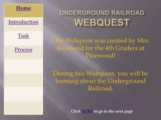 Home

Introduction

   Task
               This Webquest was created by Mrs.
  Process       Raymond for the 4th Graders at
                         Pinewood!

               During this Webquest, you will be
               learning about the Underground
                           Railroad.


                     Click HERE to go to the next page
 