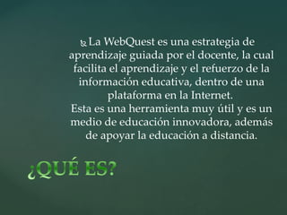  La WebQuest es una estrategia de
aprendizaje guiada por el docente, la cual
facilita el aprendizaje y el refuerzo de la
información educativa, dentro de una
plataforma en la Internet.
Esta es una herramienta muy útil y es un
medio de educación innovadora, además
de apoyar la educación a distancia.