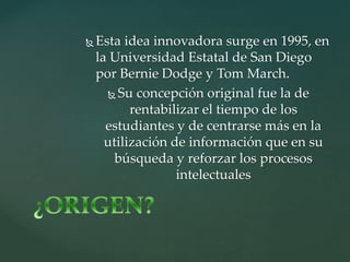  Esta idea innovadora surge en 1995, en
la Universidad Estatal de San Diego
por Bernie Dodge y Tom March.
Su concepción original fue la de
rentabilizar el tiempo de los
estudiantes y de centrarse más en la
utilización de información que en su
búsqueda y reforzar los procesos
intelectuales