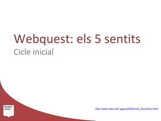 Webquest: els 5 sentits
Cicle inicial




                http://www.xtec.cat/~ggrau4/Gemma_Grau/Inici.html
 