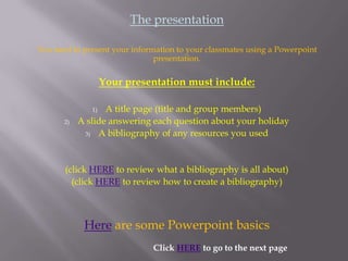 The presentation

You need to present your information to your classmates using a Powerpoint
                               presentation.

                    Your presentation must include:

               1)  A title page (title and group members)
       2)   A slide answering each question about your holiday
             3) A bibliography of any resources you used




       (click HERE to review what a bibliography is all about)
         (click HERE to review how to create a bibliography)



             Here are some Powerpoint basics
                              Click HERE to go to the next page
 