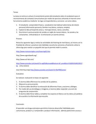 Tareas

La tarea se centra en activar el conocimiento previo del estudiante sobre el vocabulario para el
reconocimiento de contextos comunicativos por medio de ejercicios utilizando el internet como
herramienta académica mediante las ligas correspondientes y canciones así como videos.

    1. El estudiante comprenderá frases y vocabulario más habitual sobre temas de interés
       personal (información personal y familiar muy básica, compras, empleo).
    2. Captará la idea principal de avisos y mensajes breves, claros y sencillos.
    3. Discriminar la pronunciación de sonidos en inglés de manera básica, las vocales y las
       consonantes; enfocándose en la entonación y el acento (stress).

    Proceso.

    Revisa las siguientes ligas y realiza las actividades de listening de nivel básico, así mismo con la
    finalidad de reforzar y practicar esta habilidad, escucha las canciones y finalmente utiliza la
    última liga para realizar un pequeño test que te permita medir tu avance.

    http://www.mansioningles.com/listening02.htm

    http://www.agendaweb.org/

    http://www.esl-lab.com/

    http://www.youtube.com/watch?v=ogOStBssmow&feature=bf_prev&list=PL60933160533017
    61 entry testone

    easy listening songs http://www.youtube.com/watch?v=NvPifM1smxU

    Evaluation.

    Se realizará evaluación en base a lo siguiente:

    1. El alumno debe diferenciar los sonidos de las palabras.
    2. Mejorará su pronunciación.
    3. El alumno debe identificar la entonación de diferentes frases, oraciones y diálogos.
    4. Por medio del uso de diálogos e imágenes, el alumno debe responder una serie de
       preguntas de comprensión.
    5. El alumno debe llenar tablas y completar los espacios en blanco con los datos y/o palabras
       de acuerdo a la información que escuche.



    Conclusión.

    Al aprender una lengua extranjera permitirá al alumno desarrollar habilidades para
    comunicarse, producir y / comprender y producir información; además podrá tener acceso a
 