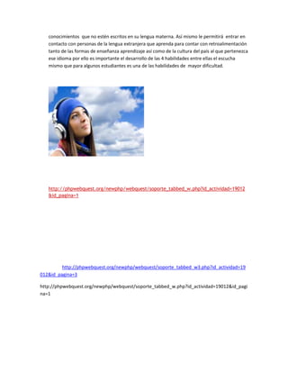 conocimientos que no estén escritos en su lengua materna. Así mismo le permitirá entrar en
   contacto con personas de la lengua extranjera que aprenda para contar con retroalimentación
   tanto de las formas de enseñanza aprendizaje así como de la cultura del país al que pertenezca
   ese idioma por ello es importante el desarrollo de las 4 habilidades entre ellas el escucha
   mismo que para algunos estudiantes es una de las habilidades de mayor dificultad.




   http://phpwebquest.org/newphp/webquest/soporte_tabbed_w.php?id_actividad=19012
   &id_pagina=1




         http://phpwebquest.org/newphp/webquest/soporte_tabbed_w3.php?id_actividad=19
012&id_pagina=3

http://phpwebquest.org/newphp/webquest/soporte_tabbed_w.php?id_actividad=19012&id_pagi
na=1
 