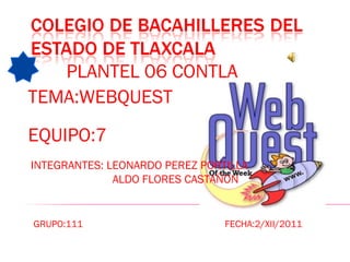 PLANTEL 06 CONTLA TEMA:WEBQUEST EQUIPO:7 INTEGRANTES: LEONARDO PEREZ PORTILLA  ALDO FLORES CASTAÑON GRUPO:111  FECHA:2/XII/2011 