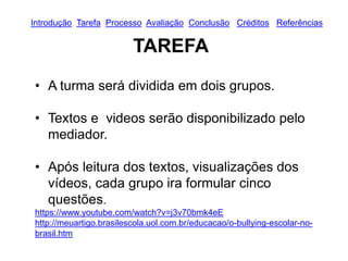 TAREFA
• A turma será dividida em dois grupos.
• Textos e videos serão disponibilizado pelo
mediador.
• Após leitura dos textos, visualizações dos
vídeos, cada grupo ira formular cinco
questões.
https://www.youtube.com/watch?v=j3v70bmk4eE
http://meuartigo.brasilescola.uol.com.br/educacao/o-bullying-escolar-no-
brasil.htm
Introdução Tarefa Processo Avaliação Conclusão Créditos Referências
 