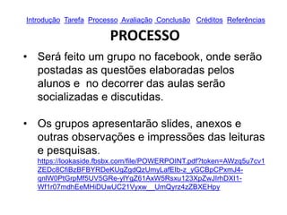 Introdução Tarefa Processo Avaliação Conclusão Créditos Referências
PROCESSO
• Será feito um grupo no facebook, onde serão
postadas as questões elaboradas pelos
alunos e no decorrer das aulas serão
socializadas e discutidas.
• Os grupos apresentarão slides, anexos e
outras observações e impressões das leituras
e pesquisas.
https://lookaside.fbsbx.com/file/POWERPOINT.pdf?token=AWzq5u7cv1
ZEDc8CfiBzBFBYRDeKUgZgdQzUmyLafEIb-z_yGCBpCPxmJ4-
qnlW0PtGrpMf5UV5GRe-ylYgZ61AxW5Rsxu123XpZwJIrhDXI1-
Wf1r07mdhEeMHiDUwUC21Vyxw__UmQyrz4zZBXEHpy
 