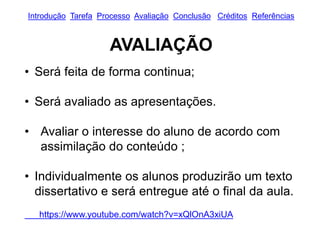 Introdução Tarefa Processo Avaliação Conclusão Créditos Referências
AVALIAÇÃO
• Será feita de forma continua;
• Será avaliado as apresentações.
• Avaliar o interesse do aluno de acordo com
assimilação do conteúdo ;
• Individualmente os alunos produzirão um texto
dissertativo e será entregue até o final da aula.
https://www.youtube.com/watch?v=xQlOnA3xiUA
 