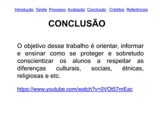 Introdução Tarefa Processo Avaliação Conclusão Créditos Referências
CONCLUSÃO
O objetivo desse trabalho é orientar, informar
e ensinar como se proteger e sobretudo
conscientizar os alunos a respeitar as
diferenças culturais, sociais, étnicas,
religiosas e etc.
https://www.youtube.com/watch?v=0VOt57nrEac
 
