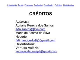 Introdução Tarefa Processo Avaliação Conclusão Créditos Referências
CRÉDITOS
Autoras:
Adriana Pereira dos Santos
adri.santos@live.com
Maria de Fatima da Silva
Noberto
fatimanoberto@05gmail.com
Orientadora:
Vanusa Valério
vanusavaleriouepb@gmail.com
 
