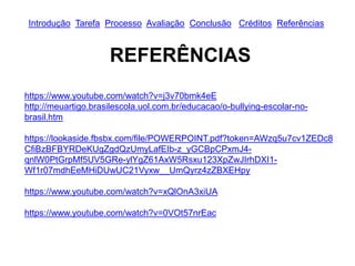 Introdução Tarefa Processo Avaliação Conclusão Créditos Referências
REFERÊNCIAS
https://www.youtube.com/watch?v=j3v70bmk4eE
http://meuartigo.brasilescola.uol.com.br/educacao/o-bullying-escolar-no-
brasil.htm
https://lookaside.fbsbx.com/file/POWERPOINT.pdf?token=AWzq5u7cv1ZEDc8
CfiBzBFBYRDeKUgZgdQzUmyLafEIb-z_yGCBpCPxmJ4-
qnlW0PtGrpMf5UV5GRe-ylYgZ61AxW5Rsxu123XpZwJIrhDXI1-
Wf1r07mdhEeMHiDUwUC21Vyxw__UmQyrz4zZBXEHpy
https://www.youtube.com/watch?v=xQlOnA3xiUA
https://www.youtube.com/watch?v=0VOt57nrEac
 