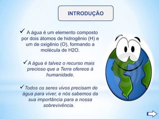 INTRODUÇÃO


 A água é um elemento composto
por dois átomos de hidrogênio (H) e
  um de oxigênio (O), formando a
         molécula de H2O.

 A água é talvez o recurso mais
   precioso que a Terra oferece à
           humanidade.

Todos os seres vivos precisam de
 água para viver, e nós sabemos da
   sua importância para a nossa
          sobrevivência.
 