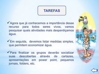 TAREFAS


Agora que já conhecemos a importância desse
 recurso para todos seres vivos, vamos
 pesquisar quais atividades mais desperdiçamos
 água.

Em seguida,   devemos listar medidas simples,
 que permitem economizar água.

Para    finalizar os grupos deverão socializar
 suas descobertas através de cartazes,
 apresentações em power point, pequenos
 jornais, folders, etc.
 