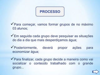 PROCESSO


Para  começar, vamos formar grupos de no máximo
 03 alunos;

Em seguida cada grupo deve pesquisar as situações
 do dia a dia que mais desperdiçamos água;

Posteriormente,     deverá   propor   ações    para
 economizar água;

Para finalizar, cada grupo decide a maneira como vai
 socializar o conteúdo trabalhado com o grande
 grupo...
 