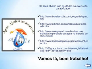 Os sites abaixo irão ajudá-los na execução
               da atividade:


http://www.brasilescola.com/geografia/agua.
 htm

http://www.erhnam.com/artigos/agua-fonte-
 vida.html

http://www.colegioweb.com.br/ciencias-
 infantil/a-importancia-da-agua-na-historia-do-
 homem.html

http://www.rededasaguas.org.br/acesso/itu/d
 ez.htm

http://360graus.terra.com.br/ecologia/default
 .asp?did=12546&action=dica


Vamos lá, bom trabalho!
 