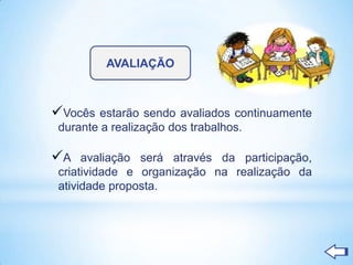 AVALIAÇÃO



Vocês estarão    sendo avaliados continuamente
 durante a realização dos trabalhos.

A    avaliação será através da participação,
 criatividade e organização na realização da
 atividade proposta.
 