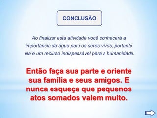 CONCLUSÃO


   Ao finalizar esta atividade você conhecerá a
importância da água para os seres vivos, portanto
ela é um recurso indispensável para a humanidade.


Então faça sua parte e oriente
 sua família e seus amigos. E
nunca esqueça que pequenos
 atos somados valem muito.
 