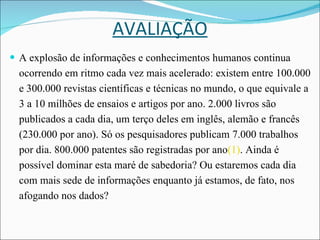 AVALIAÇÃO A explosão de informações e conhecimentos humanos continua ocorrendo em ritmo cada vez mais acelerado: existem entre 100.000 e 300.000 revistas científicas e técnicas no mundo, o que equivale a 3 a 10 milhões de ensaios e artigos por ano. 2.000 livros são publicados a cada dia, um terço deles em inglês, alemão e francês (230.000 por ano). Só os pesquisadores publicam 7.000 trabalhos por dia. 800.000 patentes são registradas por ano (1) . Ainda é possível dominar esta maré de sabedoria? Ou estaremos cada dia com mais sede de informações enquanto já estamos, de fato, nos afogando nos dados?  