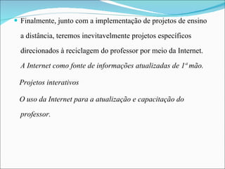 Finalmente, junto com a implementação de projetos de ensino a distância, teremos inevitavelmente projetos específicos direcionados à reciclagem do professor por meio da Internet. A Internet como fonte de informações atualizadas de 1ª mão. Projetos interativos   O uso da Internet para a atualização e capacitação do professor. 