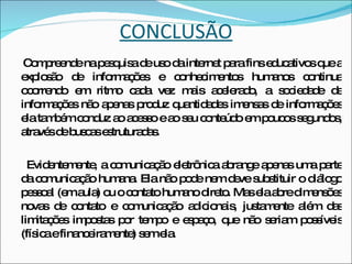 CONCLUSÃO Compreende na pesquisa de uso da internet para fins educativos que a explosão de informações e conhecimentos humanos continua ocorrendo em ritmo cada vez mais acelerado, a sociedade de informações não apenas produz quantidades imensas de informações ela também conduz ao acesso e ao seu conteúdo em poucos segundos, através de buscas estruturadas. Evidentemente, a comunicação eletrônica abrange apenas uma parte da comunicação humana. Ela não pode nem deve substituir o diálogo pessoal (em aula) ou o contato humano direto. Mas ela abre dimensões novas de contato e comunicação adicionais, justamente além das limitações impostas por tempo e espaço, que não seriam possíveis (física e financeiramente) sem ela.     