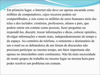 Em primeiro lugar, a Internet não deve ser apenas encarada como milhões de computadores, cujos recursos podem ser compartilhados, e sim como os milhões de seres humanos atrás das telas e dos teclados: cientistas, professores, alunos e pais, que podem entrar em contato como pessoas, fazer perguntas ou respondê-las, discutir, trocar informações e dicas, colocar opiniões, divulgar informações e muito mais, independentemente do tempo e do espaço. Ao contrário do telefone, o remetente e destinatário de um e-mail ou os debatedores de um forum de discussões não precisam participar ao mesmo tempo, um fator importante não apenas no intercâmbio entre continentes. Não há mais necessidade de reunir grupos de trabalho no mesmo lugar na mesma hora para poder resolver um problema em comum.   