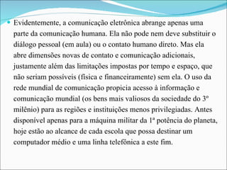 Evidentemente, a comunicação eletrônica abrange apenas uma parte da comunicação humana. Ela não pode nem deve substituir o diálogo pessoal (em aula) ou o contato humano direto. Mas ela abre dimensões novas de contato e comunicação adicionais, justamente além das limitações impostas por tempo e espaço, que não seriam possíveis (física e financeiramente) sem ela. O uso da rede mundial de comunicação propicia acesso à informação e comunicação mundial (os bens mais valiosos da sociedade do 3º milênio) para as regiões e instituições menos privilegiadas. Antes disponível apenas para a máquina militar da 1ª potência do planeta, hoje estão ao alcance de cada escola que possa destinar um computador médio e uma linha telefônica a este fim.  