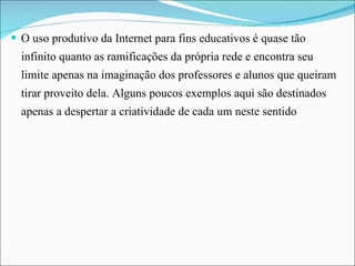 O uso produtivo da Internet para fins educativos é quase tão infinito quanto as ramificações da própria rede e encontra seu limite apenas na imaginação dos professores e alunos que queiram tirar proveito dela. Alguns poucos exemplos aqui são destinados apenas a despertar a criatividade de cada um neste sentido 