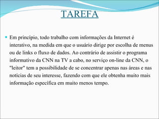TAREFA Em princípio, todo trabalho com informações da Internet é interativo, na medida em que o usuário dirige por escolha de menus ou de links o fluxo de dados. Ao contrário de assistir o programa informativo da CNN na TV a cabo, no serviço on-line da CNN, o "leitor" tem a possibilidade de se concentrar apenas nas áreas e nas notícias de seu interesse, fazendo com que ele obtenha muito mais informação específica em muito menos tempo.  
