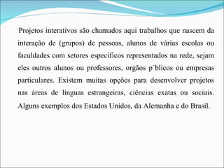 Projetos interativos são chamados aqui trabalhos que nascem da interação de (grupos) de pessoas, alunos de várias escolas ou faculdades com setores específicos representados na rede, sejam eles outros alunos ou professores, orgãos públicos ou empresas particulares. Existem muitas opções para desenvolver projetos nas áreas de línguas estrangeiras, ciências exatas ou sociais. Alguns exemplos dos Estados Unidos, da Alemanha e do Brasil.   