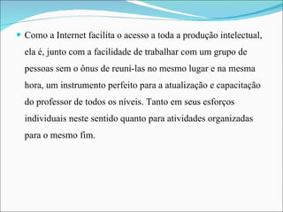 Como a Internet facilita o acesso a toda a produção intelectual, ela é, junto com a facilidade de trabalhar com um grupo de pessoas sem o ônus de reuní-las no mesmo lugar e na mesma hora, um instrumento perfeito para a atualização e capacitação do professor de todos os níveis. Tanto em seus esforços individuais neste sentido quanto para atividades organizadas para o mesmo fim.  
