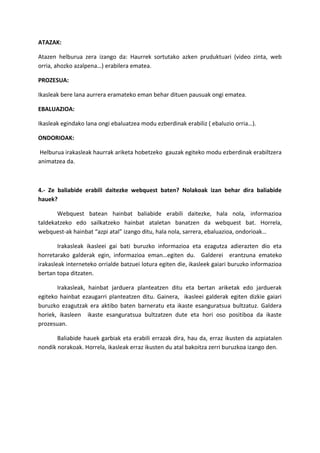 ATAZAK:
Atazen helburua zera izango da: Haurrek sortutako azken pruduktuari (video zinta, web
orria, ahozko azalpena…) erabilera ematea.
PROZESUA:
Ikasleak bere lana aurrera eramateko eman behar dituen pausuak ongi ematea.
EBALUAZIOA:
Ikasleak egindako lana ongi ebaluatzea modu ezberdinak erabiliz ( ebaluzio orria…).
ONDORIOAK:
Helburua irakasleak haurrak ariketa hobetzeko gauzak egiteko modu ezberdinak erabiltzera
animatzea da.
4.- Ze baliabide erabili daitezke webquest baten? Nolakoak izan behar dira baliabide
hauek?
Webquest batean hainbat baliabide erabili daitezke, hala nola, informazioa
taldekatzeko edo sailkatzeko hainbat ataletan banatzen da webquest bat. Horrela,
webquest-ak hainbat “azpi atal” izango ditu, hala nola, sarrera, ebaluazioa, ondorioak…
Irakasleak ikasleei gai bati buruzko informazioa eta ezagutza adierazten dio eta
horretarako galderak egin, informazioa eman…egiten du. Galderei erantzuna emateko
irakasleak interneteko orrialde batzuei lotura egiten die, ikasleek gaiari buruzko informazioa
bertan topa ditzaten.
Irakasleak, hainbat jarduera planteatzen ditu eta bertan ariketak edo jarduerak
egiteko hainbat ezaugarri planteatzen ditu. Gainera, ikasleei galderak egiten dizkie gaiari
buruzko ezagutzak era aktibo baten barneratu eta ikaste esanguratsua bultzatuz. Galdera
horiek, ikasleen ikaste esanguratsua bultzatzen dute eta hori oso positiboa da ikaste
prozesuan.
Baliabide hauek garbiak eta erabili errazak dira, hau da, erraz ikusten da azpiatalen
nondik norakoak. Horrela, ikasleak erraz ikusten du atal bakoitza zerri buruzkoa izango den.
 