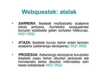 Webquestak :  atalak SARRERA : Ikasleak motibatzeko azalpena edota jarduera. Aurretizko ezagupeneei buruzko eztabaida gelan sortzeko helburuaz.  WQ1   WQ2 ATAZA:  Ikasleek burutu behar duten lanaren azalpena (azkenengo ekoizpena).  WQ1   WQ2 PROZESUA : Azkenengo ekoizpena burutzeko ikasleek osatu behar dituzten jarduerak eta horretarako behar dituzten interneteko zein beste baliabideak  WQ1   WQ2 