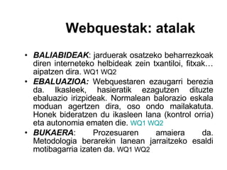 BALIABIDEAK : jarduerak osatzeko beharrezkoak diren interneteko helbideak zein txantiloi, fitxak… aipatzen dira.  WQ1 WQ2 EBALUAZIOA:  Webquestaren ezaugarri berezia da. Ikasleek, hasieratik ezagutzen dituzte ebaluazio irizpideak. Normalean balorazio eskala moduan agertzen dira, oso ondo mailakatuta. Honek bideratzen du ikasleen lana (kontrol orria) eta autonomia ematen die.   WQ1   WQ2 BUKAERA : Prozesuaren amaiera da. Metodologia berarekin lanean jarraitzeko esaldi motibagarria izaten da.  WQ1 WQ2 Webquestak: atalak 