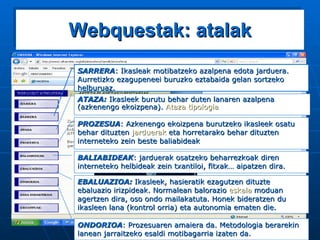 Webquestak: atalak SARRERA : Ikasleak motibatzeko azalpena edota jarduera. Aurretizko ezagupeneei buruzko eztabaida gelan sortzeko helburuaz. ATAZA:  Ikasleek burutu behar duten lanaren azalpena (azkenengo ekoizpena).  Ataza   tipologia PROZESUA : Azkenengo ekoizpena burutzeko ikasleek osatu behar dituzten  jarduerak  eta horretarako behar dituzten interneteko zein beste baliabideak BALIABIDEAK : jarduerak osatzeko beharrezkoak diren interneteko helbideak zein txantiloi, fitxak… aipatzen dira. EBALUAZIOA:  Ikasleek, hasieratik ezagutzen dituzte ebaluazio irizpideak. Normalean balorazio  eskala  moduan agertzen dira, oso ondo mailakatuta. Honek bideratzen du ikasleen lana (kontrol orria) eta autonomia ematen die. ONDORIOA : Prozesuaren amaiera da. Metodologia berarekin lanean jarraitzeko esaldi motibagarria izaten da. 
