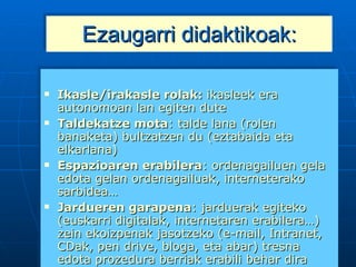 Ezaugarri didaktikoak: Ikasle/irakasle rolak:  ikasleek era autonomoan lan egiten dute Taldekatze mota : t alde lana (rolen banaketa) bultzatzen du (eztabaida eta elkarlana) Espazioaren erabilera : ordenagailuen gela edota gelan ordenagailuak, interneterako sarbidea… Jardueren garapena : jarduerak egiteko (euskarri digitalak, internetaren erabilera…) zein ekoizpenak jasotzeko (e-mail, Intranet, CDak, pen drive, bloga, eta abar) tresna edota prozedura berriak erabili behar dira Ebaluazioa : hasieratik ezagunak dira irizpideak (auto-ebaluazioa, ko-ebaluazioa…errezten du) 