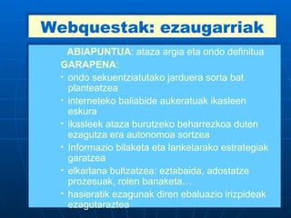 Webquestak: ezaugarriak ABIAPUNTUA : ataza argia eta ondo definitua GARAPENA :  ondo sekuentziatutako jarduera sorta bat planteatzea interneteko baliabide aukeratuak ikasleen eskura  ikasleek ataza burutzeko beharrezkoa duten ezagutza era autonomoa sortzea Informazio bilaketa eta lanketarako estrategiak garatzea elkarlana bultzatzea: eztabaida, adostatze prozesuak, rolen banaketa… hasieratik ezagunak diren ebaluazio irizpideak ezagutaraztea  