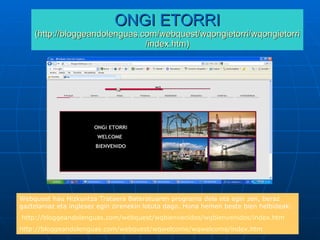 ONGI ETORRI (http:// bloggeandolenguas.com / webquest / wqongietorri / wqongietorri / index.htm ) Webquest hau Hizkuntza Trataera Bateratuaren programa dela eta egin zen, beraz gaztelaniaz eta inglesez egin zirenekin lotuta dago. Hona hemen beste bien helbideak: http://bloggeandolenguas.com/webquest/wqbienvenidos/wqbienvenidos/index.htm http ://bloggeandolenguas.com/webquest/wqwelcome/wqwelcome/index.htm 