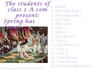 The students of
                  1. Home
   class 2 A com 2. Introduction 1
      present:    3. Introduction 2
                  4. Let's go!
  Spring has      5. The task
  come!           6. Step 1
                                             7. Step 2
                                             8. Resources 1
                                             9. Step 3
                                             10. Resources 2
                                             11. Step 4
                                             12. Step 5
                                             13. Evaluation
                                             14. Conclusion
                                             15.Acknowledgements
http://www.youtube.com/watch?v=C0gKLZExIqM
 