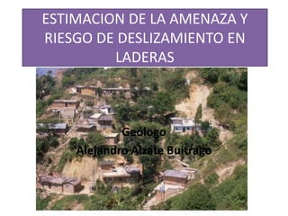 ESTIMACION DE LA AMENAZA Y
RIESGO DE DESLIZAMIENTO EN
         LADERAS



            Geólogo
    Alejandro Alzate Buitrago
 