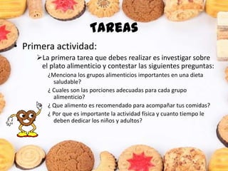 Tareas
• Primera actividad:
La primera tarea que debes realizar es investigar sobre
el plato alimenticio y contestar las siguientes preguntas:
¿Menciona los grupos alimenticios importantes en una dieta
saludable?
¿ Cuales son las porciones adecuadas para cada grupo
alimenticio?
¿ Que alimento es recomendado para acompañar tus comidas?
¿ Por que es importante la actividad física y cuanto tiempo le
deben dedicar los niños y adultos?
 